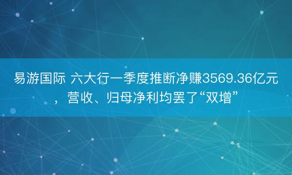 易游国际 六大行一季度推断净赚3569.36亿元，营收、归母净利均罢了“双增”