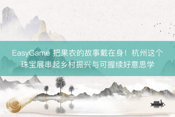 EasyGame 把果农的故事戴在身！杭州这个珠宝展串起乡村振兴与可握续好意思学