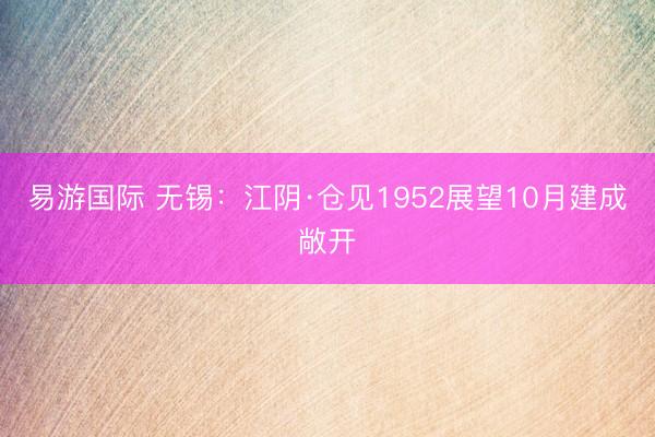 易游国际 无锡：江阴·仓见1952展望10月建成敞开