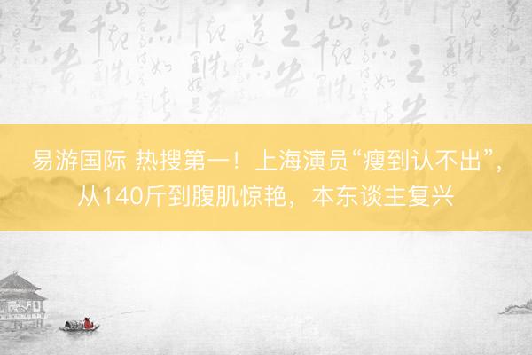 易游国际 热搜第一！上海演员“瘦到认不出”，从140斤到腹肌惊艳，本东谈主复兴