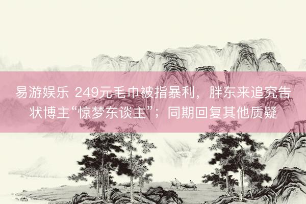 易游娱乐 249元毛巾被指暴利，胖东来追究告状博主“惊梦东谈主”；同期回复其他质疑