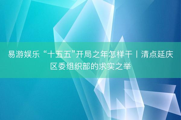 易游娱乐 “十五五”开局之年怎样干丨清点延庆区委组织部的求实之举