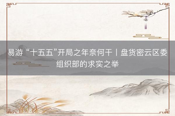 易游 “十五五”开局之年奈何干丨盘货密云区委组织部的求实之举