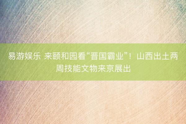 易游娱乐 来颐和园看“晋国霸业”！山西出土两周技能文物来京展出