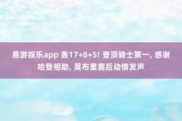 易游娱乐app 轰17+8+5! 登顶骑士第一, 感谢哈登相助, 莫布里赛后动情发声