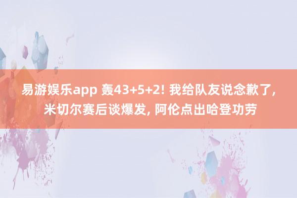 易游娱乐app 轰43+5+2! 我给队友说念歉了, 米切尔赛后谈爆发, 阿伦点出哈登功劳