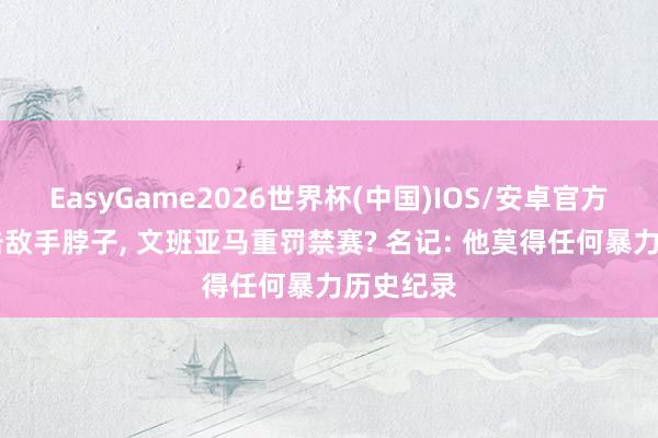 EasyGame2026世界杯(中国)IOS/安卓官方下载 肘击敌手脖子, 文班亚马重罚禁赛? 名记: 他莫得任何暴力历史纪录