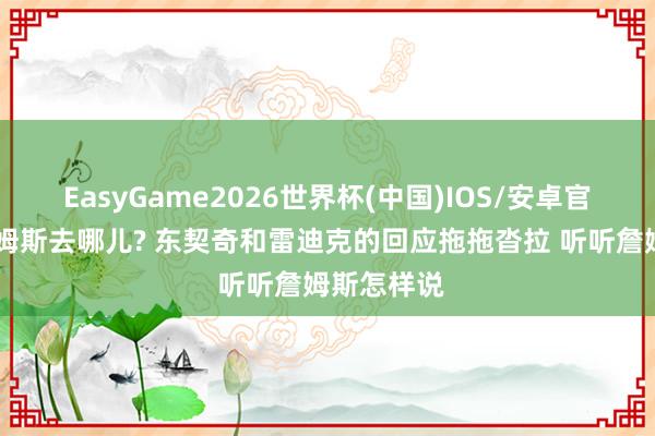 EasyGame2026世界杯(中国)IOS/安卓官方下载 詹姆斯去哪儿? 东契奇和雷迪克的回应拖拖沓拉 听听詹姆斯怎样说