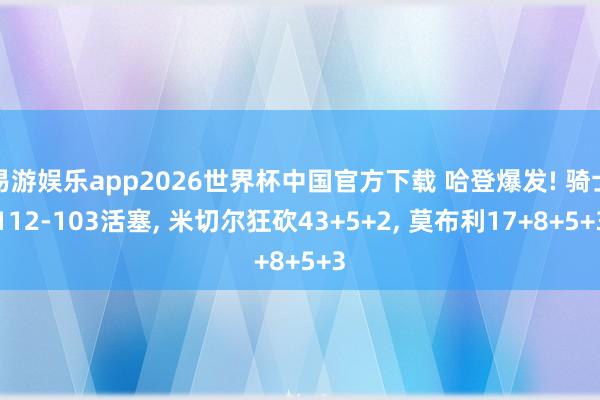 易游娱乐app2026世界杯中国官方下载 哈登爆发! 骑士112-103活塞, 米切尔狂砍43+5+2, 莫布利17+8+5+3