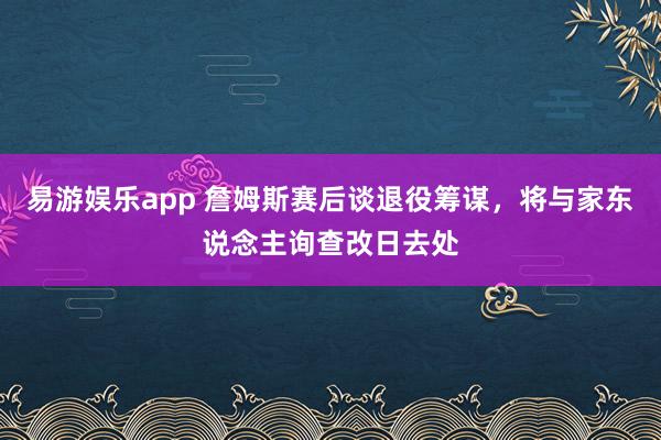 易游娱乐app 詹姆斯赛后谈退役筹谋，将与家东说念主询查改日去处