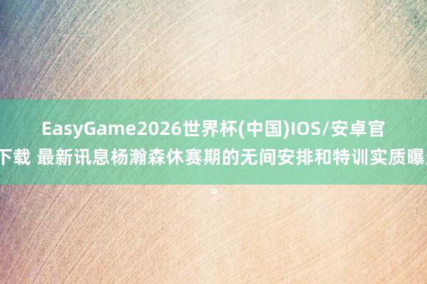 EasyGame2026世界杯(中国)IOS/安卓官方下载 最新讯息杨瀚森休赛期的无间安排和特训实质曝光。