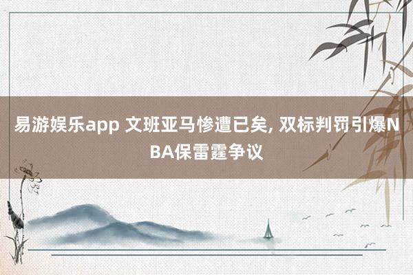 易游娱乐app 文班亚马惨遭已矣, 双标判罚引爆NBA保雷霆争议