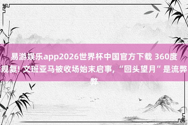 易游娱乐app2026世界杯中国官方下载 360度规复! 文班亚马被收场始末启事, “回头望月”是流弊