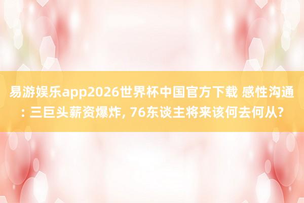 易游娱乐app2026世界杯中国官方下载 感性沟通: 三巨头薪资爆炸, 76东谈主将来该何去何从?