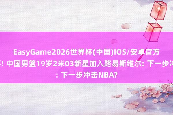 EasyGame2026世界杯(中国)IOS/安卓官方下载 恭喜! 中国男篮19岁2米03新星加入路易斯维尔: 下一步冲击NBA?