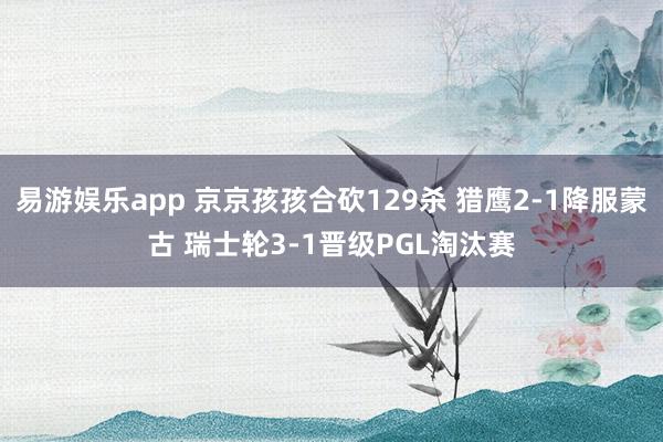 易游娱乐app 京京孩孩合砍129杀 猎鹰2-1降服蒙古 瑞士轮3-1晋级PGL淘汰赛