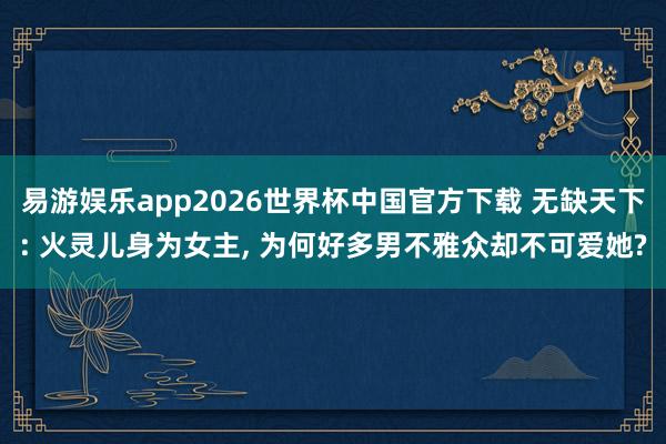 易游娱乐app2026世界杯中国官方下载 无缺天下: 火灵儿身为女主, 为何好多男不雅众却不可爱她?