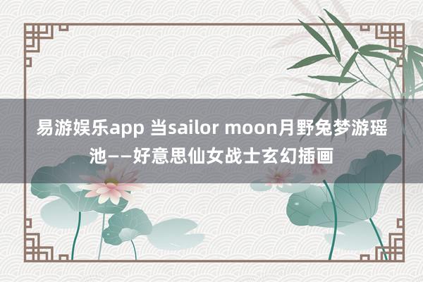易游娱乐app 当sailor moon月野兔梦游瑶池——好意思仙女战士玄幻插画