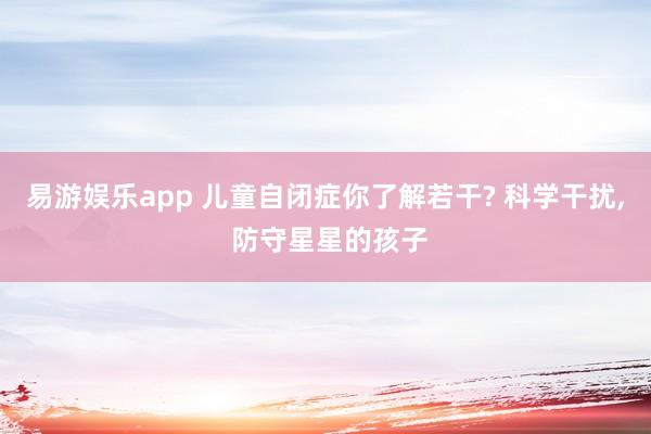 易游娱乐app 儿童自闭症你了解若干? 科学干扰, 防守星星的孩子