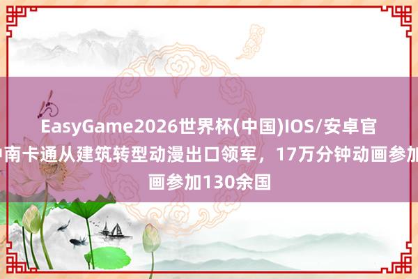 EasyGame2026世界杯(中国)IOS/安卓官方下载 中南卡通从建筑转型动漫出口领军，17万分钟动画参加130余国