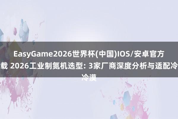 EasyGame2026世界杯(中国)IOS/安卓官方下载 2026工业制氮机选型: 3家厂商深度分析与适配冷漠