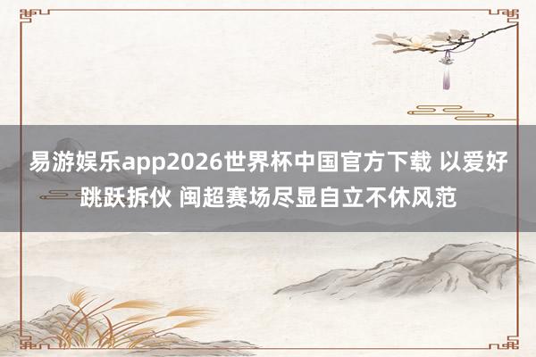 易游娱乐app2026世界杯中国官方下载 以爱好跳跃拆伙 闽超赛场尽显自立不休风范