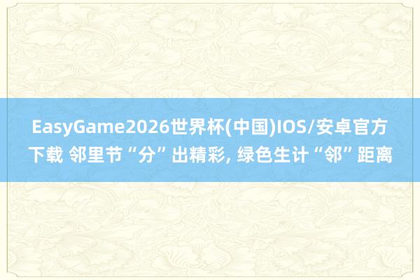 EasyGame2026世界杯(中国)IOS/安卓官方下载 邻里节“分”出精彩, 绿色生计“邻”距离