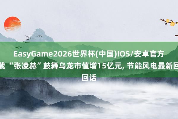 EasyGame2026世界杯(中国)IOS/安卓官方下载 “张凌赫”鼓舞乌龙市值增15亿元, 节能风电最新回话