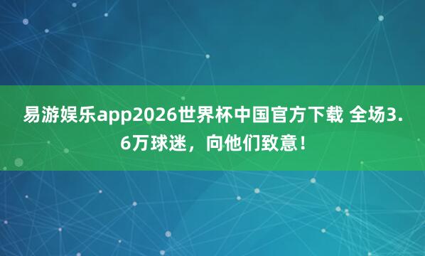 易游娱乐app2026世界杯中国官方下载 全场3.6万球迷，向他们致意！