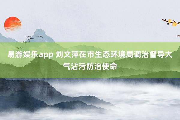 易游娱乐app 刘文萍在市生态环境局调治督导大气沾污防治使命