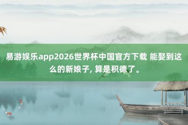 易游娱乐app2026世界杯中国官方下载 能娶到这么的新娘子, 算是积德了。