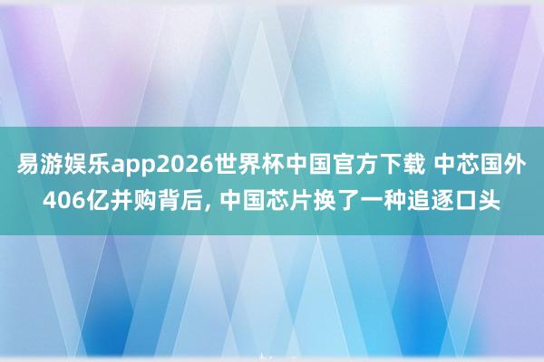 易游娱乐app2026世界杯中国官方下载 中芯国外406亿并购背后, 中国芯片换了一种追逐口头