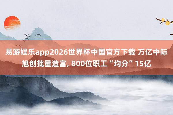 易游娱乐app2026世界杯中国官方下载 万亿中际旭创批量造富, 800位职工“均分”15亿