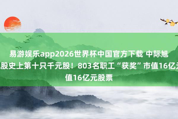 易游娱乐app2026世界杯中国官方下载 中际旭创成A股史上第十只千元股！803名职工“获奖”市值16亿元股票