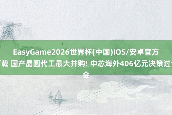 EasyGame2026世界杯(中国)IOS/安卓官方下载 国产晶圆代工最大并购! 中芯海外406亿元决策过会