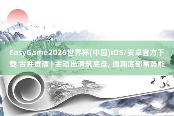 EasyGame2026世界杯(中国)IOS/安卓官方下载 古井贡酒 | 主动出清筑底盘, 周期底部蓄势能