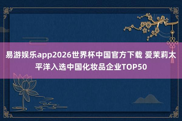 易游娱乐app2026世界杯中国官方下载 爱茉莉太平洋入选中国化妆品企业TOP50