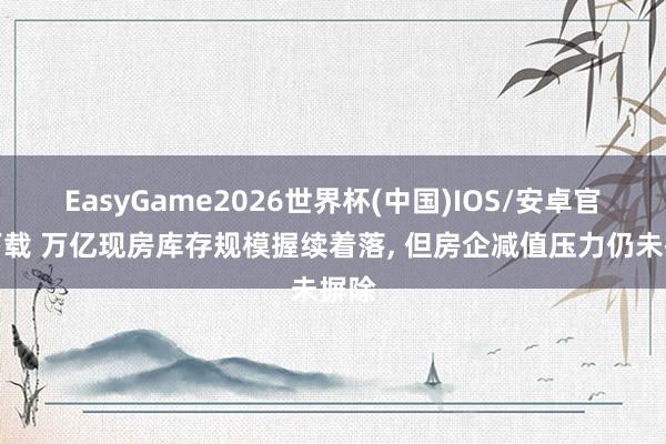 EasyGame2026世界杯(中国)IOS/安卓官方下载 万亿现房库存规模握续着落, 但房企减值压力仍未摒除