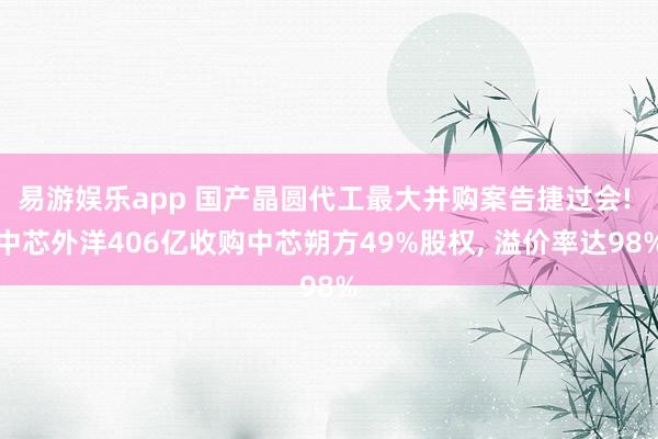 易游娱乐app 国产晶圆代工最大并购案告捷过会! 中芯外洋406亿收购中芯朔方49%股权, 溢价率达98%