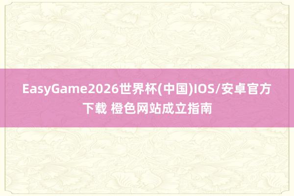EasyGame2026世界杯(中国)IOS/安卓官方下载 橙色网站成立指南