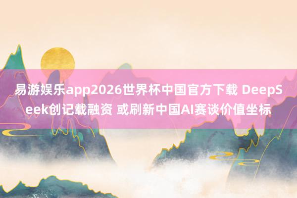 易游娱乐app2026世界杯中国官方下载 DeepSeek创记载融资 或刷新中国AI赛谈价值坐标