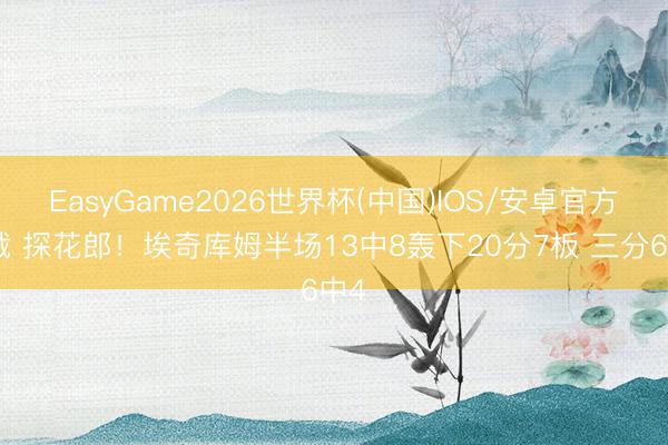 EasyGame2026世界杯(中国)IOS/安卓官方下载 探花郎！埃奇库姆半场13中8轰下20分7板 三分6中4