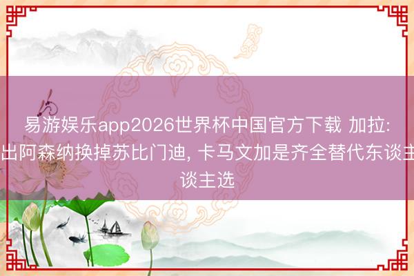 易游娱乐app2026世界杯中国官方下载 加拉: 提出阿森纳换掉苏比门迪, 卡马文加是齐全替代东谈主选