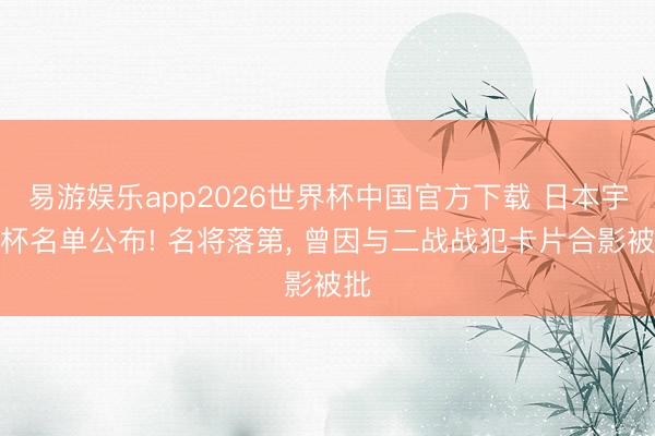 易游娱乐app2026世界杯中国官方下载 日本宇宙杯名单公布! 名将落第, 曾因与二战战犯卡片合影被批