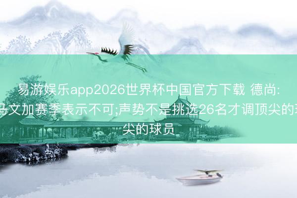 易游娱乐app2026世界杯中国官方下载 德尚: 卡马文加赛季表示不可;声势不是挑选26名才调顶尖的球员