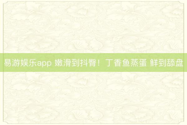 易游娱乐app 嫩滑到抖臀！丁香鱼蒸蛋 鲜到舔盘