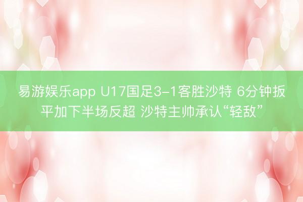 易游娱乐app U17国足3-1客胜沙特 6分钟扳平加下半场反超 沙特主帅承认“轻敌”