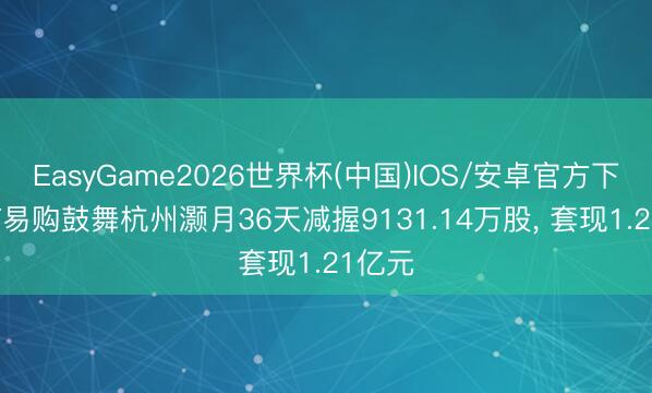 EasyGame2026世界杯(中国)IOS/安卓官方下载 ST易购鼓舞杭州灏月36天减握9131.14万股, 套现1.21亿元