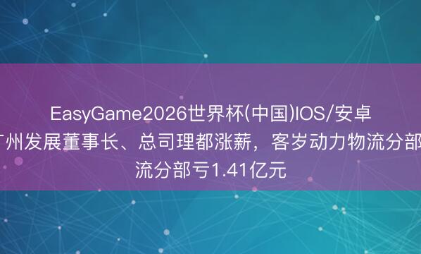 EasyGame2026世界杯(中国)IOS/安卓官方下载 广州发展董事长、总司理都涨薪，客岁动力物流分部亏1.41亿元