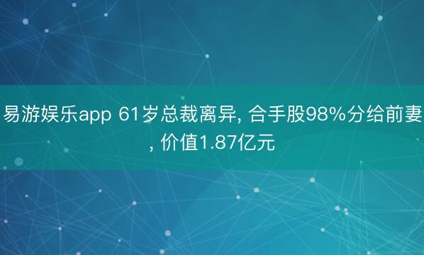易游娱乐app 61岁总裁离异, 合手股98%分给前妻, 价值1.87亿元